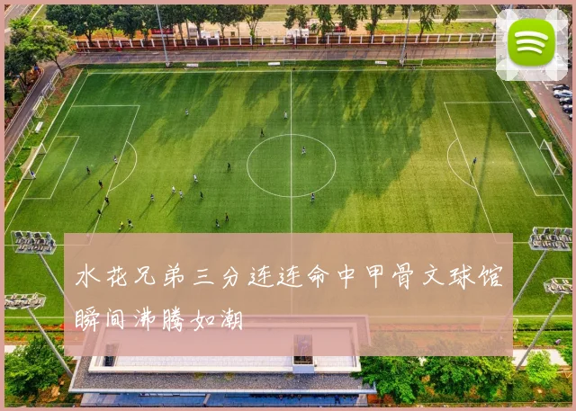 水花兄弟三分连连命中甲骨文球馆瞬间沸腾如潮