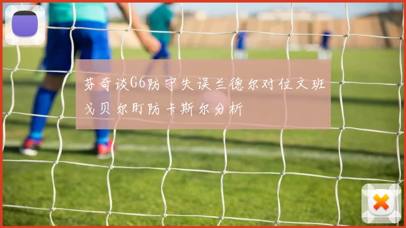 芬奇谈G6防守失误兰德尔对位文班戈贝尔盯防卡斯尔分析