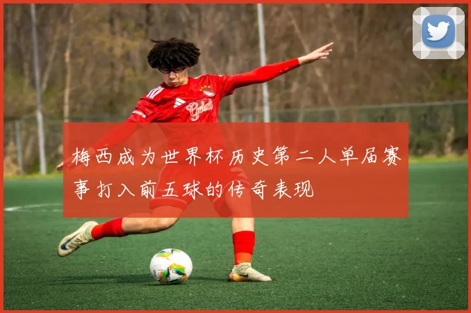 梅西成为世界杯历史第二人单届赛事打入前五球的传奇表现