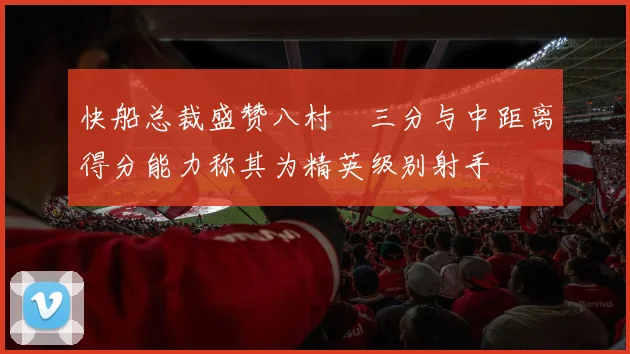 快船总裁盛赞八村塁三分与中距离得分能力称其为精英级别射手