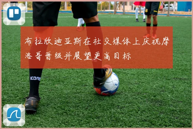 布拉欣迪亚斯在社交媒体上庆祝摩洛哥晋级并展望更高目标