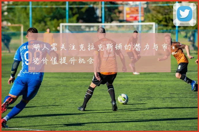 湖人需关注克拉克斯顿的潜力与市场价值提升机会