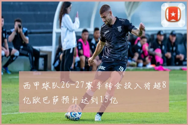 西甲球队26-27赛季转会投入将超8亿欧巴萨预计达到15亿