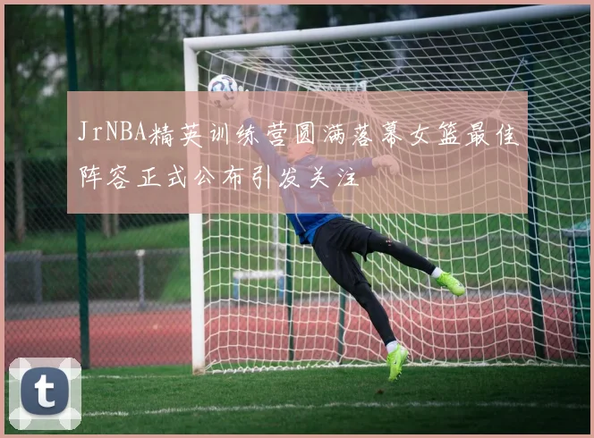 JrNBA精英训练营圆满落幕女篮最佳阵容正式公布引发关注