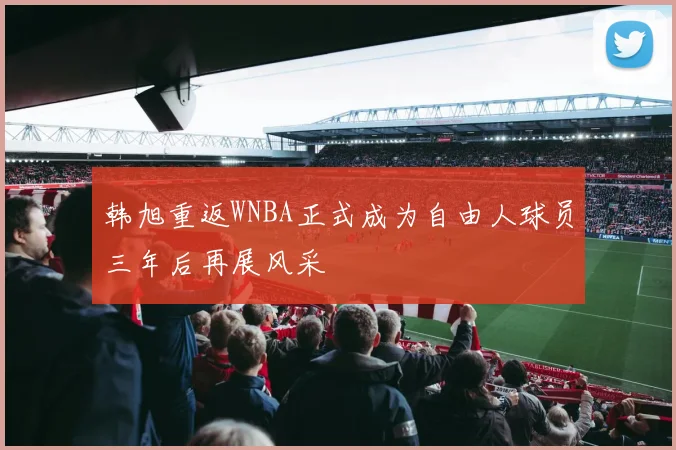 韩旭重返WNBA正式成为自由人球员三年后再展风采
