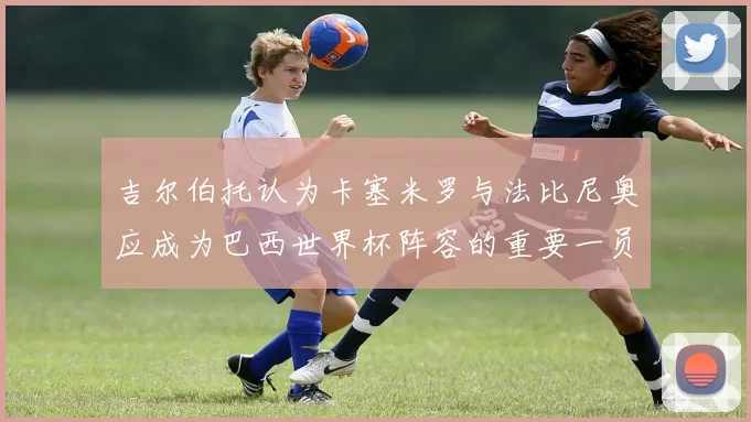 吉尔伯托认为卡塞米罗与法比尼奥应成为巴西世界杯阵容的重要一员