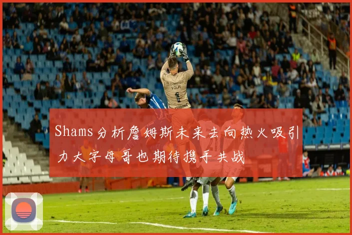 Shams分析詹姆斯未来去向热火吸引力大字母哥也期待携手共战
