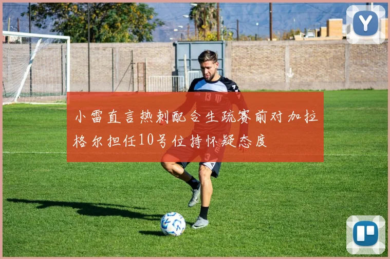 小雷直言热刺配合生疏赛前对加拉格尔担任10号位持怀疑态度